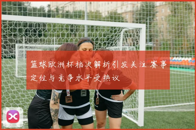 篮球欧洲杯档次解析引发关注 赛事定位与竞争水平受热议